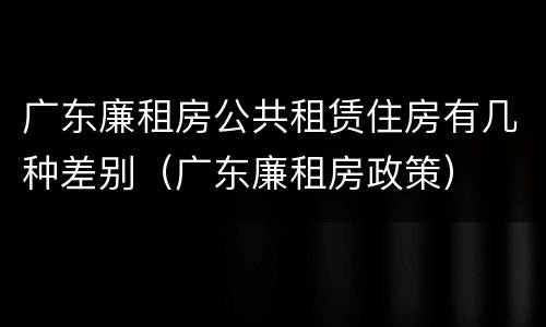 广东廉租房公共租赁住房有几种差别（广东廉租房政策）