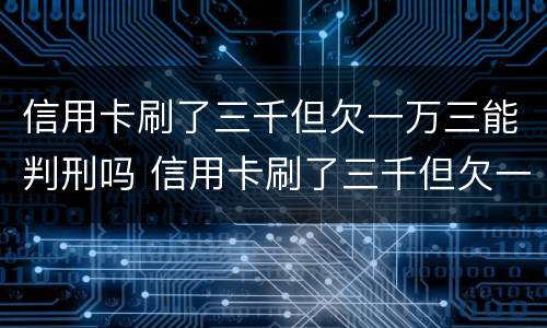 信用卡刷了三千但欠一万三能判刑吗 信用卡刷了三千但欠一万三能判刑吗多久