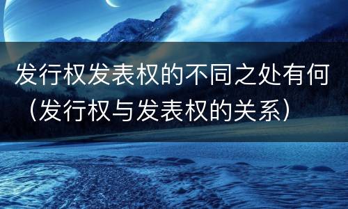 发行权发表权的不同之处有何（发行权与发表权的关系）