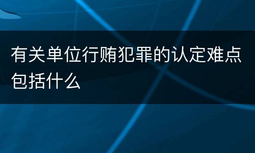 有关单位行贿犯罪的认定难点包括什么