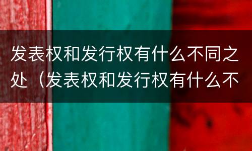 发表权和发行权有什么不同之处（发表权和发行权有什么不同之处吗）