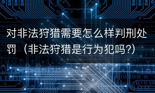 对非法狩猎需要怎么样判刑处罚（非法狩猎是行为犯吗?）