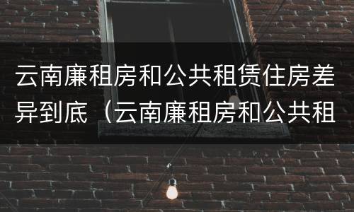 云南廉租房和公共租赁住房差异到底（云南廉租房和公共租赁住房差异到底是什么）