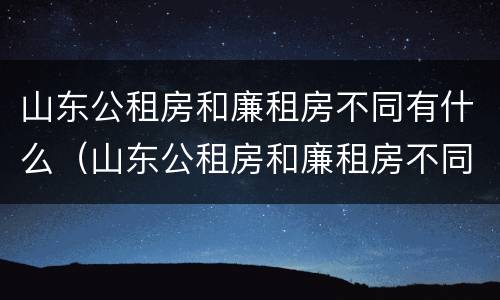 山东公租房和廉租房不同有什么（山东公租房和廉租房不同有什么区别）