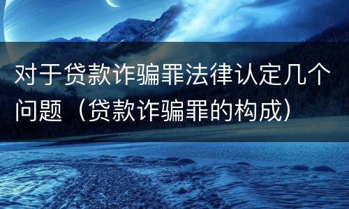 对于贷款诈骗罪法律认定几个问题（贷款诈骗罪的构成）