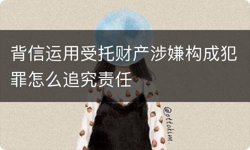 背信运用受托财产涉嫌构成犯罪怎么追究责任