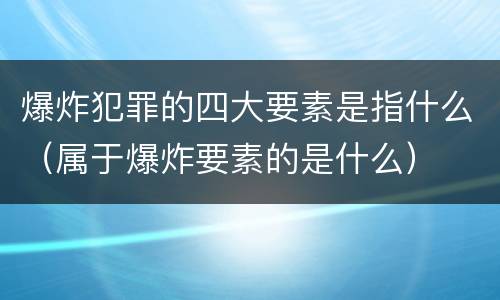 爆炸犯罪的四大要素是指什么（属于爆炸要素的是什么）
