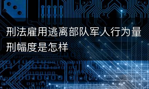 刑法雇用逃离部队军人行为量刑幅度是怎样