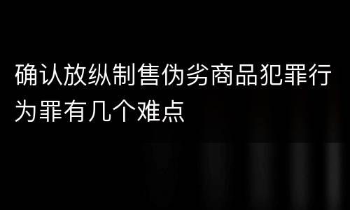 确认放纵制售伪劣商品犯罪行为罪有几个难点
