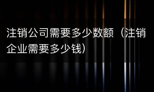 注销公司需要多少数额（注销企业需要多少钱）