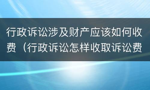 行政诉讼涉及财产应该如何收费（行政诉讼怎样收取诉讼费）