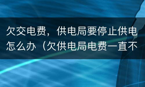欠交电费，供电局要停止供电怎么办（欠供电局电费一直不交会怎么样）