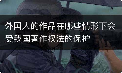 外国人的作品在哪些情形下会受我国著作权法的保护