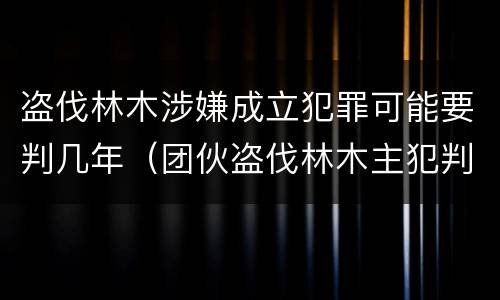 盗伐林木涉嫌成立犯罪可能要判几年（团伙盗伐林木主犯判几年）