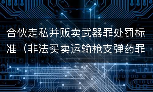 合伙走私并贩卖武器罪处罚标准（非法买卖运输枪支弹药罪）