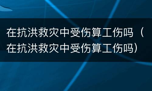 在抗洪救灾中受伤算工伤吗（在抗洪救灾中受伤算工伤吗）