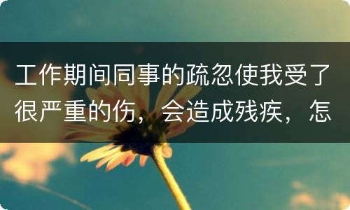 工作期间同事的疏忽使我受了很严重的伤，会造成残疾，怎么办