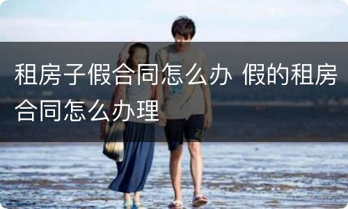 租房子假合同怎么办 假的租房合同怎么办理