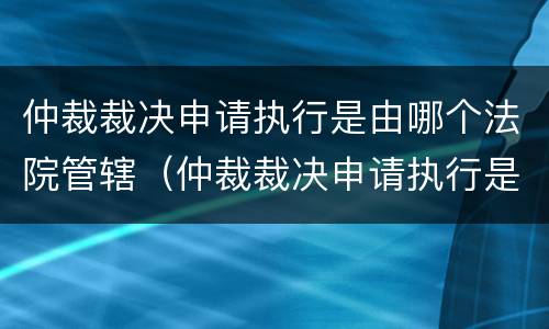 仲裁裁决申请执行是由哪个法院管辖（仲裁裁决申请执行是由哪个法院管辖执行）