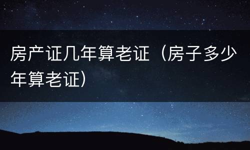 房产证几年算老证（房子多少年算老证）