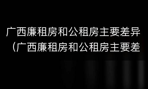 广西廉租房和公租房主要差异（广西廉租房和公租房主要差异在哪里）