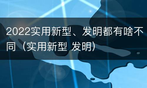 2022实用新型、发明都有啥不同（实用新型 发明）