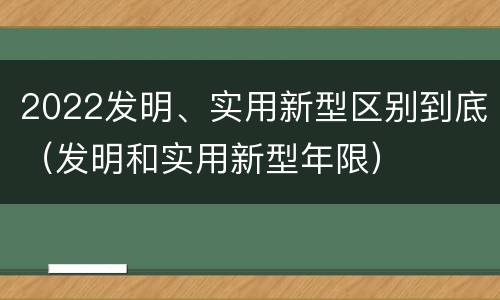 2022发明、实用新型区别到底（发明和实用新型年限）