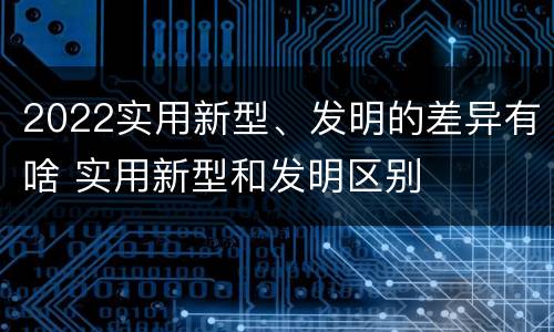 2022实用新型、发明的差异有啥 实用新型和发明区别