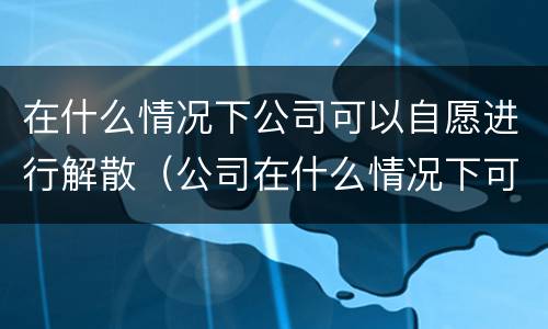 在什么情况下公司可以自愿进行解散（公司在什么情况下可以解散或应当解散?）