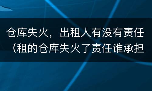 仓库失火，出租人有没有责任（租的仓库失火了责任谁承担）