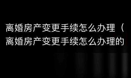 离婚房产变更手续怎么办理（离婚房产变更手续怎么办理的）
