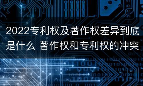 2022专利权及著作权差异到底是什么 著作权和专利权的冲突