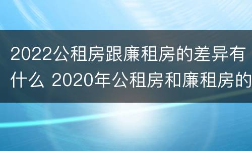 2022公租房跟廉租房的差异有什么 2020年公租房和廉租房的区别