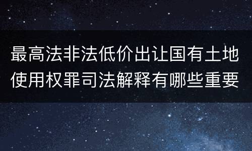 最高法非法低价出让国有土地使用权罪司法解释有哪些重要内容