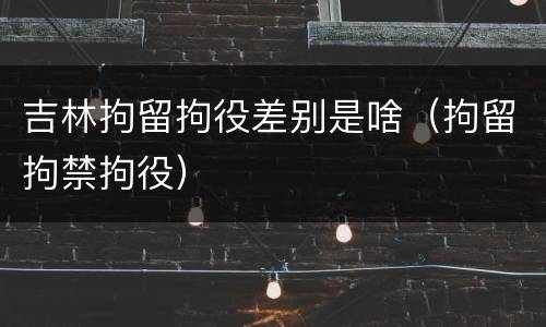 吉林拘留拘役差别是啥（拘留拘禁拘役）