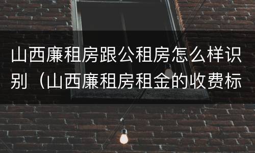 山西廉租房跟公租房怎么样识别（山西廉租房租金的收费标准）