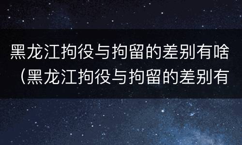 黑龙江拘役与拘留的差别有啥（黑龙江拘役与拘留的差别有啥不同）