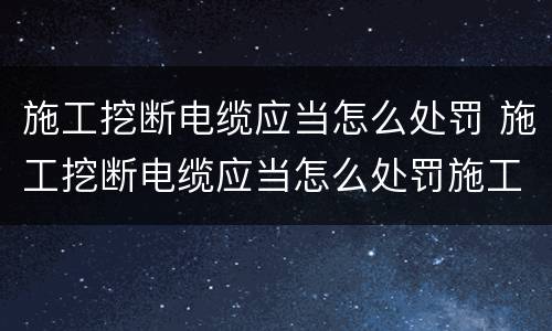 施工挖断电缆应当怎么处罚 施工挖断电缆应当怎么处罚施工人员