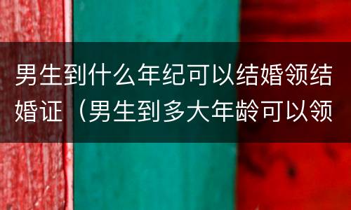 男生到什么年纪可以结婚领结婚证（男生到多大年龄可以领结婚登记证）