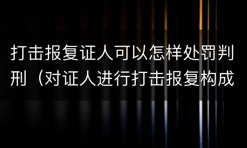 打击报复证人可以怎样处罚判刑（对证人进行打击报复构成什么罪）