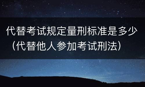 代替考试规定量刑标准是多少（代替他人参加考试刑法）