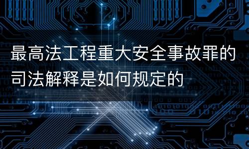 最高法工程重大安全事故罪的司法解释是如何规定的