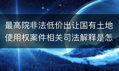 最高院非法低价出让国有土地使用权案件相关司法解释是怎样的