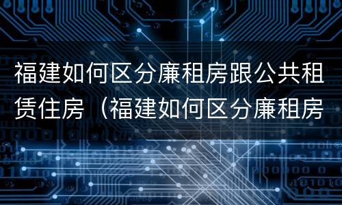 福建如何区分廉租房跟公共租赁住房（福建如何区分廉租房跟公共租赁住房呢）