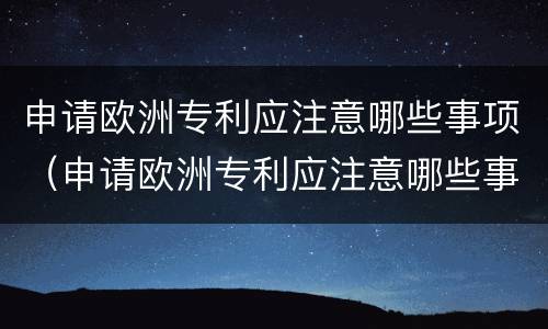 申请欧洲专利应注意哪些事项（申请欧洲专利应注意哪些事项呢）