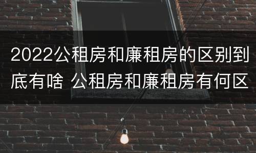 2022公租房和廉租房的区别到底有啥 公租房和廉租房有何区别