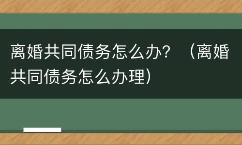 离婚共同债务怎么办？（离婚共同债务怎么办理）