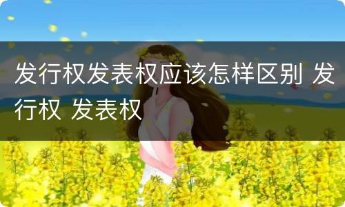 发行权发表权应该怎样区别 发行权 发表权