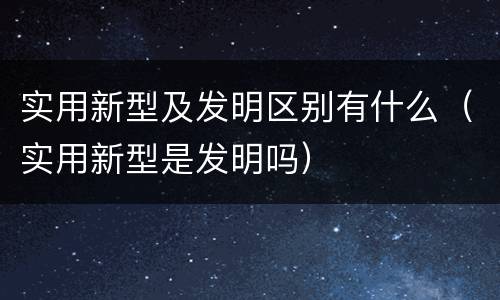 实用新型及发明区别有什么（实用新型是发明吗）