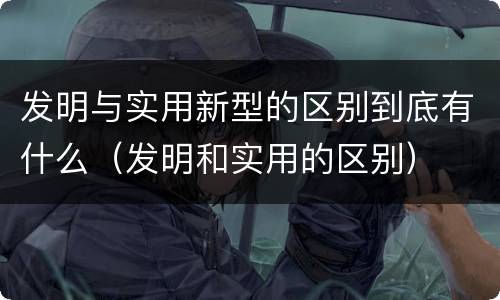 发明与实用新型的区别到底有什么（发明和实用的区别）